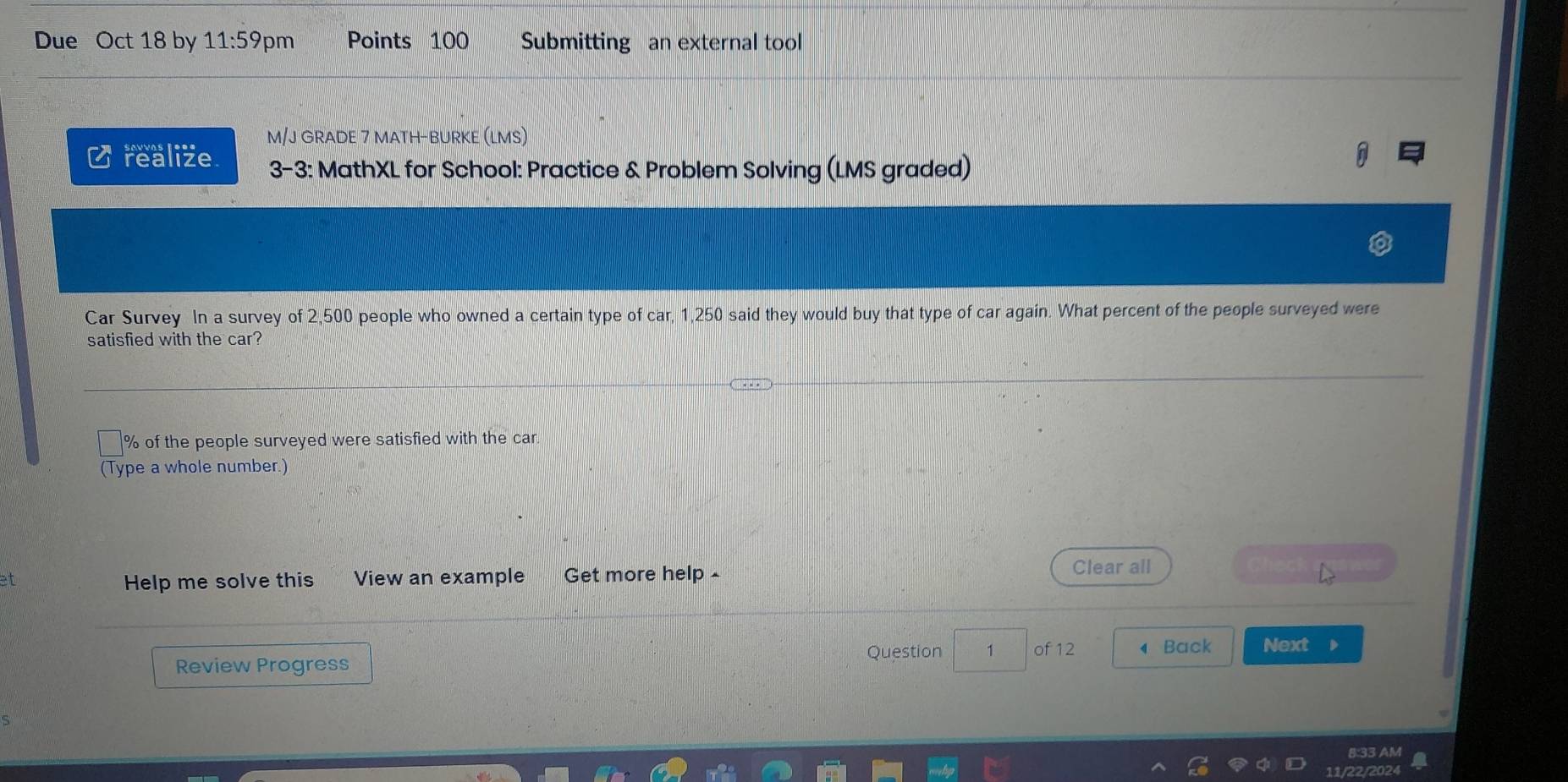 Due Oct 18 by 11:59pm Points 100 Submitting an external tool 
M/J GRADE 7 MATH-BURKE (LMS) 
C realize 3-3: MathXL for School: Practice & Problem Solving (LMS graded) 
Car Survey In a survey of 2,500 people who owned a certain type of car, 1,250 said they would buy that type of car again. What percent of the people surveyed were 
satisfied with the car?
% of the people surveyed were satisfied with the car. 
(Type a whole number.) 
et Get more help £ 
Help me solve this View an example 
Clear all 
Question 1 of 12 ◀ Back Next 
Review Progress 
8:33 AM