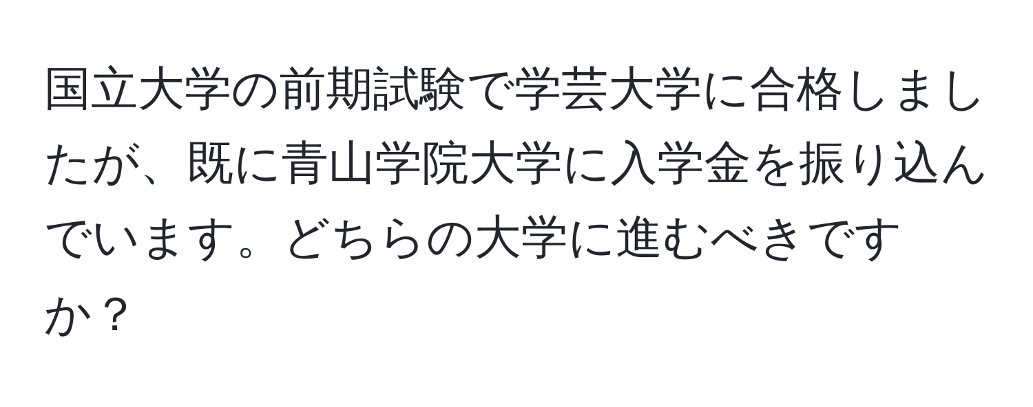 国立大学の前期試験で学芸大学に合格しましたが、既に青山学院大学に入学金を振り込んでいます。どちらの大学に進むべきですか？