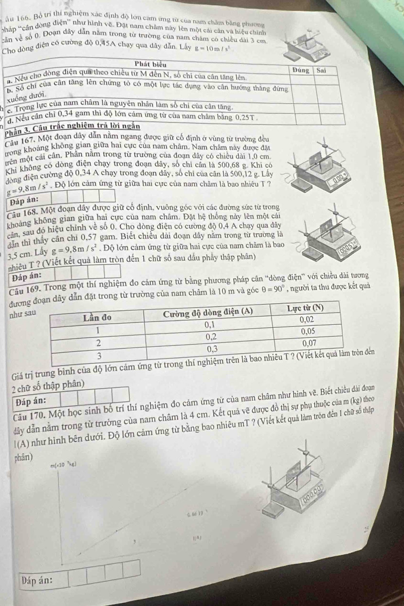 Bổ trí thí nghiệm xác định độ lớn cam ứng từ của nam châm bằng phương
háp 'cần dòng điện' như hình vẽ. Đất nam châm này lên một cái cản và hiệu chính
vần về số 0. Đoạn dây dẫn năm trong từ trường của nam châm có chiều dài 3 cm
Cho dòng điện có cường độ 0,45A chạy qua dây dẫn. Lấy g=10m/s^2
Phầ
Câu 167, Một đoạn dây dẫn nằm ngang được giữ cố định ở vùng từ trường đều
trong khoảng không gian giữa hai cực của nam châm. Nam châm này được đặt
mên một cái cần, Phần nằm trong từ trường của đoạn dây có chiều đài 1,0 cm.
Khì không có dòng điện chạy trong đoạn dây, số chỉ cần là 500,68 g. Khi có
đòng điện cường độ 0,34 A chạy trong đoạn dãy, số chỉ của cân là 500,12 g. Lấy
g=9.8m/s^2.  Độ lớn cảm ứng từ giữa hai cực của nam châm là bao nhiêu T ?
Đáp án:
Câu 168. Một đoạn dây được giữ cổ định, vuông góc với các đường sức từ trong
khoảng không gian giữa hai cực của nam châm. Đặt hệ thống này lên một cái
cản, sau đó hiệu chỉnh về số 0. Cho dòng điện có cường độ 0,4 A chạy qua dây
dẫn thì thầy cân chi 0,57 gam. Biết chiều đài đoạn dây năm trong từ trường là
3,5 cm. Lấy g=9,8m/s^2.Độ lớn cảm ứng từ giữa hai cực của nam châm là bao
nhiêu T ? (Viết kết quả làm tròn đến 1 chữ số sau dấu phầy thập phân)
Đáp án:
Câu 169. Trong một thí nghiệm đo cám ứng từ bằng phương pháp cân “dòng điện” với chiều dài tương
đương từ trường của nam châm là 10 m và góc θ =90° , người ta thu được kết quả
như 
Giá trị trung bình của độ lớn cảmn
2 chữ số thập phân)
Đáp án:
Câu 170. Một học sinh bố trí thí nghiệm đo cảm ứng từ của nam châm như hình vẽ. Biết chiều đài đoạn
dầy dẫn nằm trong từ trường của nam châm là 4 cm. Kết quả vẽ được đồ thị sự phụ thuộc của m (kg) theo
|(A) như hình bên dưới. Độ lớn cảm ứng từ bằng bao nhiêu mT ? (Viết kết quả làm tròn đên 1 chữ số thập
phân)
m(x10 ²kg)
0. 66 19 
2°
[(A]
Dáp án: