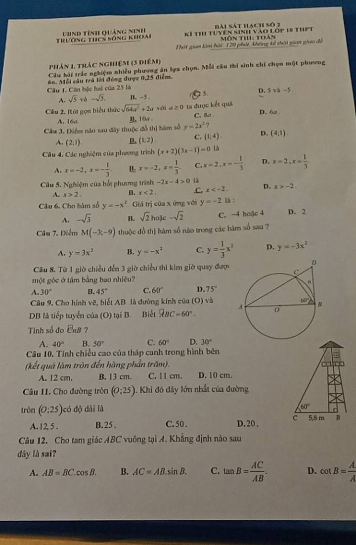 UBnd tỉnh quảng Ninh bài sát hạch số 2
trưởng thcS sông khoai Kỉ th tuyên sinh vào lớp 10 thPt
Môn thi toán
Thời gian làm bài: 120 phút, không kể thời gian giau đề
phản 1. trác nghiệm (3 điêm)
Câu hỏi trấc nghiệm nhiều phương án lựa chọn. Mỗi cầu thí sinh chí chọn một phương
án. Mỗi câu trả lời đùng được 0,25 điểm.
Câu I. Cần bậc hai của 25 là  5. D. 5va-5.
A. sqrt(5) và -sqrt(5). B. -5 
Câu 2. Rút gọn biểu thức sqrt(64a^2)+2a với a≥ 0 ta được kết quả D. 6
A. 16a. B 10a . C. 8a 
Câu 3. Diểm nào sau đây thuộc đồ thị hàm số y=2x^2?
A. (2;1). B. (1:2). C. (1;4). D. (4:1).
Câu 4. Các nghiệm của phương trính (x+2)(3x-1)=0 là
A. x=-2,x=- 1/3 . x=-2,x= 1/3 . C. x=2,x=- 1/3 . D. x=2,x= 1/3 
Câu 5. Nghiệm của bắt phương trình -2x-4>0 là
A. x>2. B. x<2, C. x D. x>-2
Câu 6. Cho hàm số y=-x^2 Giá trị của x ứng với y=-2 là :
A. -sqrt(3) B. sqrt(2) hoặc -sqrt(2) C. -4 hoặc 4 D. 2
n5c
Câu 7. Điểm M(-3;-9) thuộc đồ thị hàm số nào trong các hàm số sau ?
A. y=3x^2 B. y=-x^2 C. y= 1/3 x^2 D. y=-3x^2
Cu 8. Từ 1 giờ chiều đến 3 giờ chiều thi kim giờ quay được
một góc ở tâm bằng bao nhiêu?
A. 30° B. 45° C. 60° D. 75°
Câu 9. Cho hình vẽ, biết AB là đường kính của (O) và
DB là tiếp tuyển của (O) tại B. Biết overline ABC=60°
Tính số đo E_nB ?
A. 40° B. 50° C. 60° D. 30°
Câu 10. Tính chiều cao của tháp canh trong hình bên
(kết quả làm tròn đến hàng phần trăm).
A. 12 cm. B. 13 cm. C. 11 cm. D. 10 cm.
Câu 11. Cho đường tròn (0;25). Khi đó dây lớn nhất của đường
tròn (0:25) có độ dài là 60°
A. 12, 5 . B. 25 . C. 50 . D. 20 . c 5,8 m B
Câu 12. Cho tam giác ABC vuông tại A. Khẳng định nào sau
dây là sai?
A. AB=BC.cos B. B. AC=AB.sin B. C. tan B= AC/AB . D. cot B= A/A 