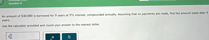 An amount of $40,000 is borrowed for 9 years at 9% interest, compounded annually. Assuming that no payments are made, find the amount owed after 9
years. 
Use the calculator provided and round your answer to the nearest dollar.