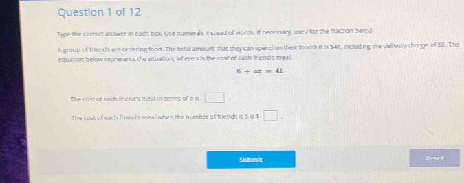 Type the correct answer in each box. Use numerals instead of words. If necessary, use / for the fraction barg).
A group of friends are ordering food. The total amount that they can spend on their food billl is $41, including the delvery change of $5. The
equation below represents the situation, where x is the cost of each friend's meall.
6+ax=41
The cost of each friend's meal in terms of α is □
The cost of each friend's meal when the number of friends is 5 is $
Submit Reset