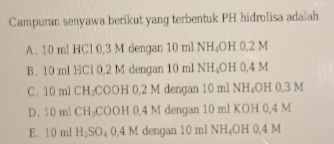 Campuran senyawa berikut yang terbentuk PH hidrolisa adalah
A. 10 ml HCl 0,3 M dengan 10mlNH_4OH0, 2M
B. 10 ml HCl 0,2 M dengan 10mlNH_4OH0, 4M
C. 10mlCH_3 C OOH 0, 2M dengan 10 10mlNH_4OH0, 3M
D. 10mlCH_3 COOH 0,4 M dengan 10 ml KOH 0,4 M
E. 10 ml H_2SO_40,4M dengan 10 ml NH_4OH0, 4M