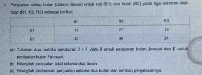 Penjualan setlap bulan (dalam ribuan) untuk roti (B1) dan buah (B2) pada tiga restoran fasf- 
food (R1,R2,R3) sebagal berikut: 
(a) Tuliskan dua matriks berukuran 2* 3 yaitu J untuk penjualan bulan Januari dan F untuk 
penjualan bulan Februari 
(b) Hitunglah penjualan total selama dua bulan. 
(c) Hitunglah perbedaan penjualan selama dua bulan dan berikan penjelasannya