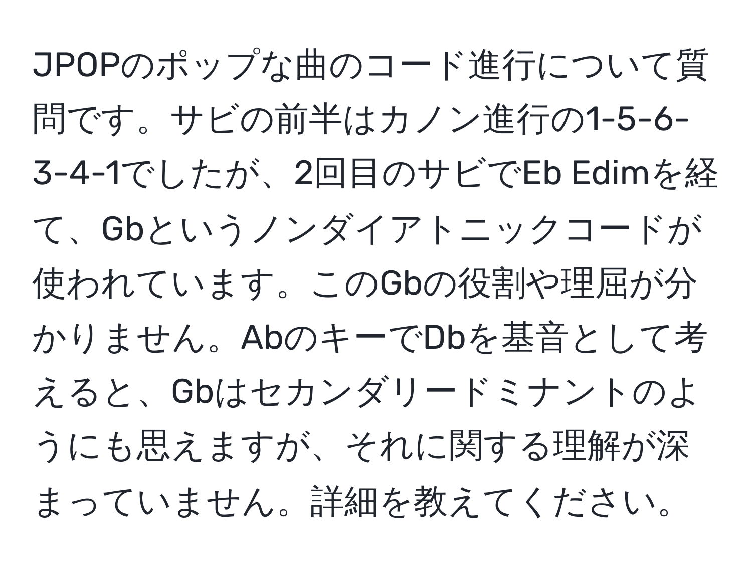 JPOPのポップな曲のコード進行について質問です。サビの前半はカノン進行の1-5-6-3-4-1でしたが、2回目のサビでEb Edimを経て、Gbというノンダイアトニックコードが使われています。このGbの役割や理屈が分かりません。AbのキーでDbを基音として考えると、Gbはセカンダリードミナントのようにも思えますが、それに関する理解が深まっていません。詳細を教えてください。