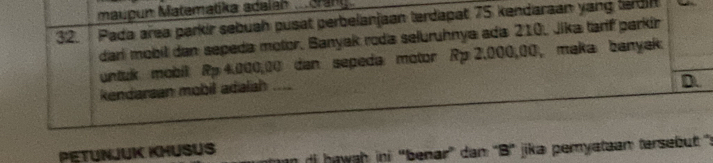 maupun Matematika acaian .cran
32. Pada area parkir sebuah pusat perbelanjaan terdapat 75 kendaraan yang terdin
dari mobil dan sepeda motor, Banyak roda seluruhnya ada 210, Jika tarf parkir
untuk mobil Rp 4.000,00 dan sepeda motor Rp 2,000,00, maka banyak
kendaraan mobil adalah ....
D.
PETUNJUK KHUSUS di hawah ini 'benar' dam 'B' jika pemyataan tersebut ":