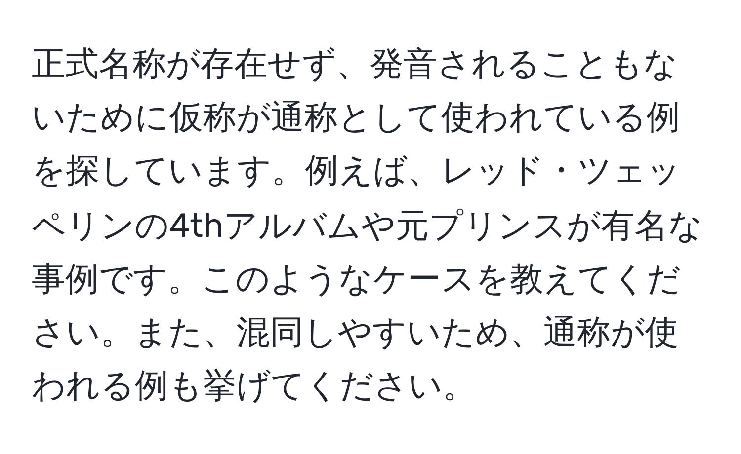 正式名称が存在せず、発音されることもないために仮称が通称として使われている例を探しています。例えば、レッド・ツェッペリンの4thアルバムや元プリンスが有名な事例です。このようなケースを教えてください。また、混同しやすいため、通称が使われる例も挙げてください。