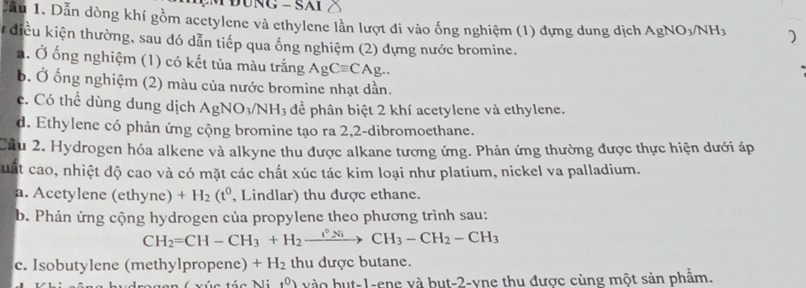 Cầu 1. Dẫn dòng khí gồm acetylene và ethylene lần lượt di vào ống nghiệm (1) đựng dung dịch AgNO_3/NH_3 )
điều kiện thường, sau đó dẫn tiếp qua ống nghiệm (2) dựng nước bromine.
a. Ở ống nghiệm (1) có kết tủa màu trắng AgCequiv CAg..
b. Ở ống nghiệm (2) màu của nước bromine nhạt dần.
c. Có thể dùng dung dịch AgNO_3/NH_3 để phân biệt 2 khí acetylene và ethylene.
d. Ethylene có phản ứng cộng bromine tạo ra 2, 2 -dibromoethane.
Cầu 2. Hydrogen hóa alkene và alkyne thu được alkane tương ứng. Phản ứng thường được thực hiện dưới áp
Cuất cao, nhiệt độ cao và có mặt các chất xúc tác kim loại như platium, nickel va palladium.
a. Acetylene (ethyne) +H_2(t^0 , Lindlar) thu được ethane.
b. Phản ứng cộng hydrogen của propylene theo phương trình sau:
CH_2=CH-CH_3+H_2xrightarrow I°NiCH_3-CH_2-CH_3
c. Isobutylene (methylpropene) +H_2 thu dược butane.
n C vúa táa M t^0) vào but -1 -ene và but -2 -vne thu được cùng một sản phẩm.