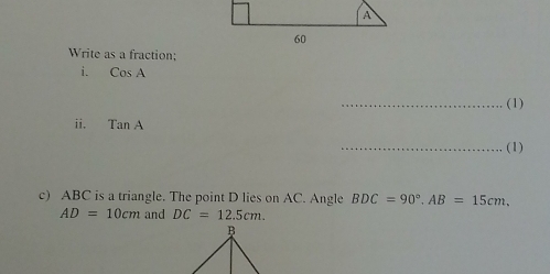 A 
60 
Write as a fraction; 
i. CosA
_(1) 
ii. TanA
_(1) 
c) ABC is a triangle. The point D lies on AC. Angle BDC=90°. AB=15cm.
AD=10cm and DC=12.5cm.