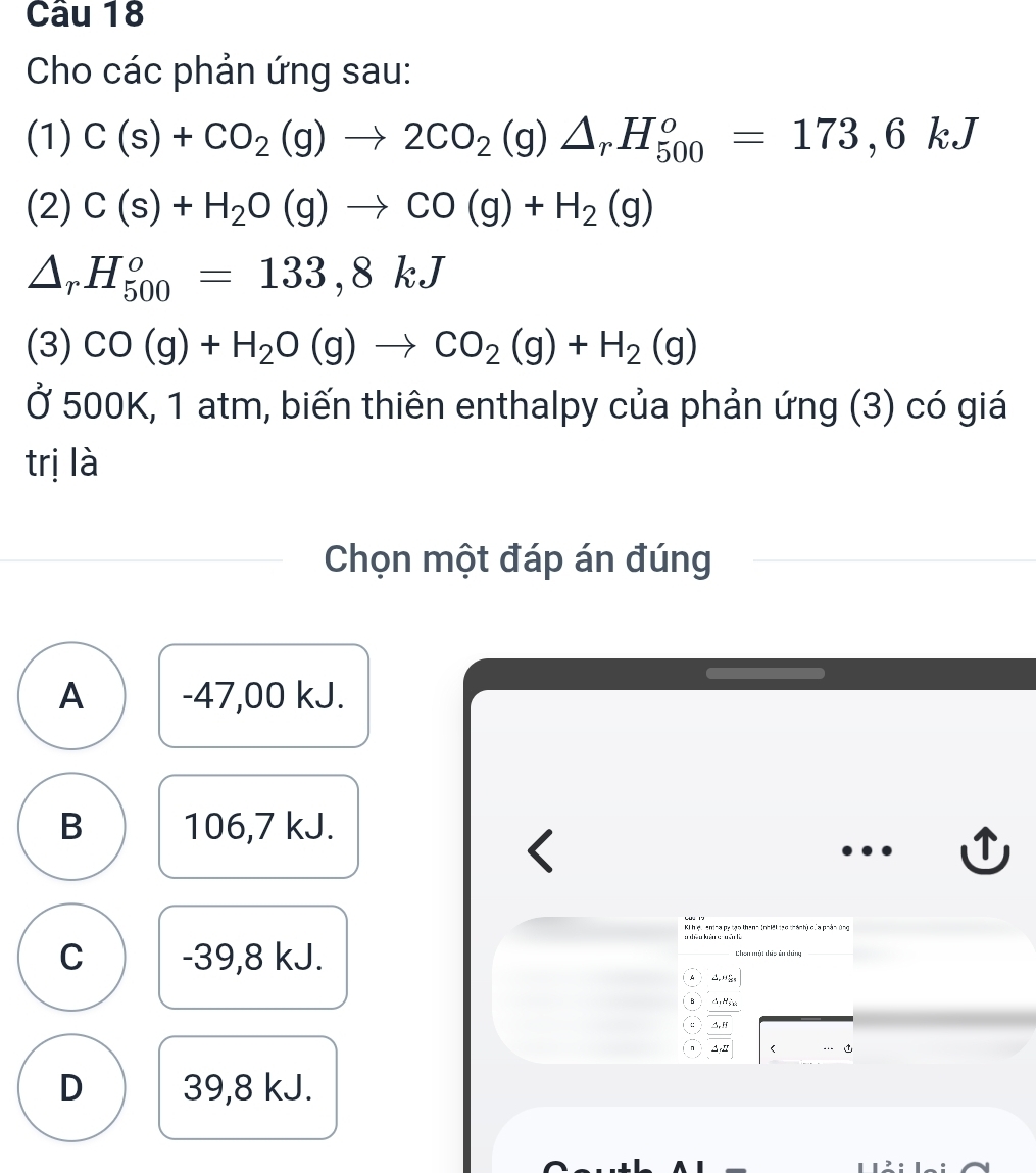 Cho các phản ứng sau:
(1) C(s)+CO_2(g)to 2CO_2(g)△ _rH_(500)^o=173,6kJ
(2) C(s)+H_2O(g)to CO(g)+H_2(g)
△ _rH_(500)^o=133,8kJ
(3) CO(g)+H_2O(g)to CO_2(g)+H_2(g)
Ở 500K, 1 atm, biến thiên enthalpy của phản ứng (3) có giá
trị là
Chọn một đáp án đúng
A -47,00 kJ.
B 106,7 kJ.
<
K h ệu enina pụtạo thanh (nhiệi đạo thánh) của phản ứng
 C -39, 8 kJ. Chen mội dhứa ên dúng
△ _r, n_21
A, M_2
△ ,Ff
△ _CE D 39,8 kJ.