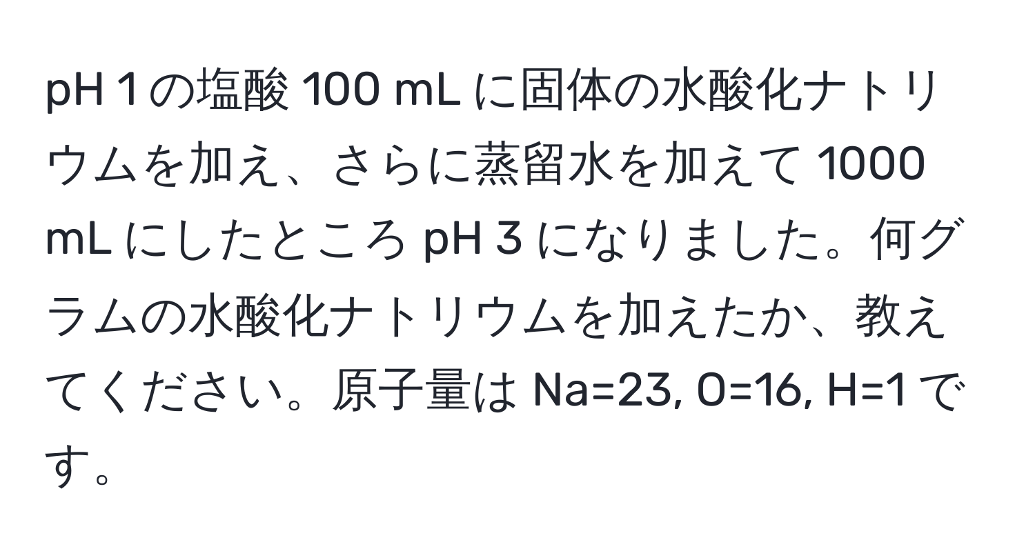 pH 1 の塩酸 100 mL に固体の水酸化ナトリウムを加え、さらに蒸留水を加えて 1000 mL にしたところ pH 3 になりました。何グラムの水酸化ナトリウムを加えたか、教えてください。原子量は Na=23, O=16, H=1 です。