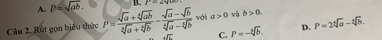 A. P=sqrt(ab). B. P=2sqrt(ao)
Câu 2. Rút gọn biểu thức P= (sqrt(a)+sqrt[4](ab))/sqrt[4](a)+sqrt[4](b) - (sqrt(a)-sqrt(b))/sqrt[4](a)-sqrt[4](b)  với a>0 và b>0.
beginarrayr 4encloselongdiv Lendarray C. P=-sqrt[4](b). D. P=2sqrt[4](a)-sqrt[4](b).