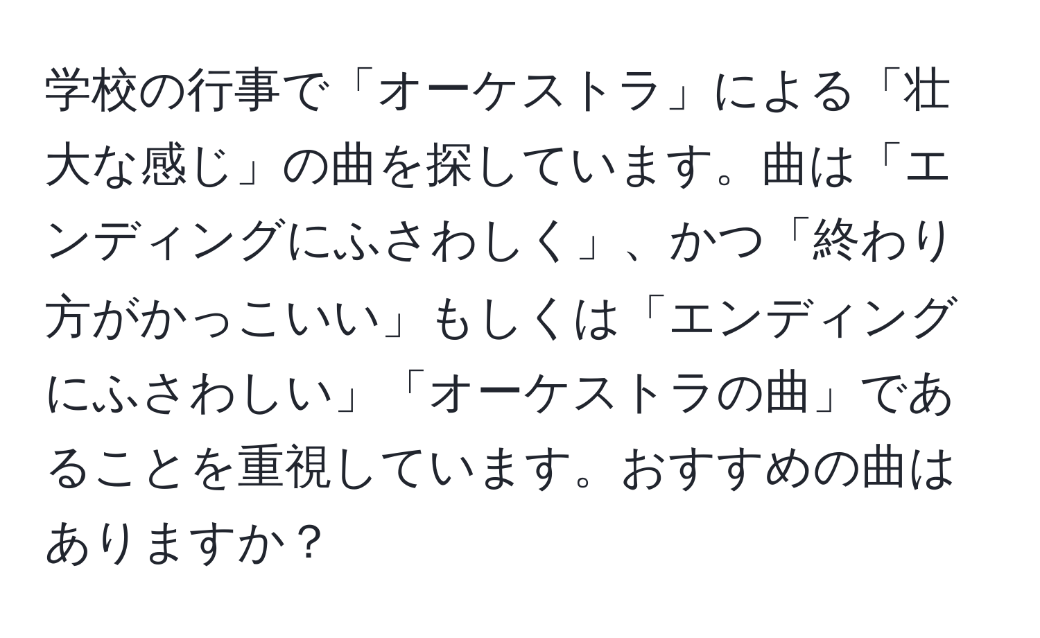 学校の行事で「オーケストラ」による「壮大な感じ」の曲を探しています。曲は「エンディングにふさわしく」、かつ「終わり方がかっこいい」もしくは「エンディングにふさわしい」「オーケストラの曲」であることを重視しています。おすすめの曲はありますか？