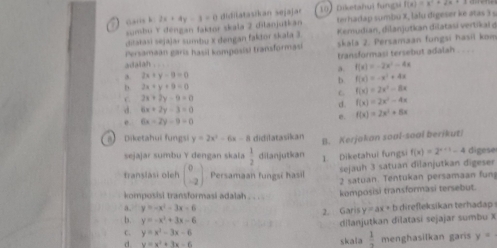 2x+4y-3=0 didilatasikan sejaja  10 Diketahui fung f(x)=x^2+2x+3
sumbu Y dengan faktor skala 2 dilanjutkan terhadap sumbu X, lalu digeser ke atas ) 
ditatasi sejajar sumbu X dengan faktor skala 3  Kemudian, dilanjutkan dilatasi vertikai ở
Persamaan garis hasil komposisi transformasi skala 2. Persamaan fungsi hasil kom
adalah . . transformasi tersebut adalah . . _ .
a. f(x)=-2x^2-4x
ah. 2x+y-0=0
b. f(x)=-x^2+4x
b. 2x+y+9=0
C. f(x)=2x^2-8x
C. 2x+2y-9=0
d. f(x)=2x^2-4x
d. 6x+2y-3=0 e. f(x)=2x^2+8x
e. 6x-2y-9=0
a Diketahui fungsi y=2x^2-6x-8 didilatasikan B. Kerjakan soal-soal berikut
sejajar sumbu Y dengan skala  1/2  dilanjutkan 1 Diketahui fungsi f(x)=2^(x+1)-4 digese
sejauh 3 satuan dilanjutkan digeser
franslasi oleh beginpmatrix 0 -2endpmatrix Persamaan fungsi hasil 2 satuan. Tentukan persamaan fun
komposisi transformasi adalah .
komposisi transformasi tersebut.
a. y=-x^2-3x-6 2. Ga risy=ax+b irek sikan terhada 
b. y=-x^2+3x-6
C. y=x^2-3x-6 dilanjutkan dilatasi sejajar sumbu X
d y=x^2+3x-6 skala  1/7  menghasilkan garis y=