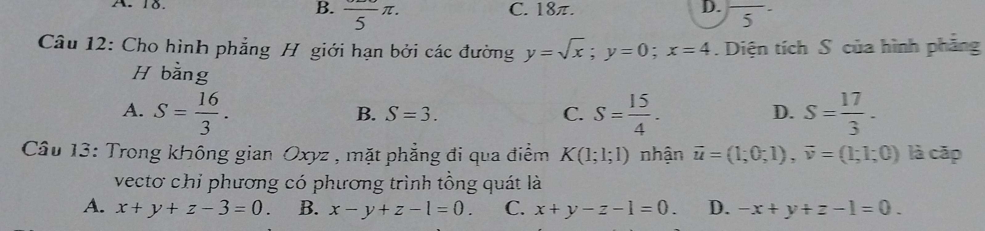 B. frac 5π.
A. 18. C. 18π. D. - ^ 
5
Câu 12: Cho hình phẳng H giới hạn bởi các đường y=sqrt(x); y=0; x=4. Diện tích S của hình phẳng
H b arrow ing
A. S= 16/3 . S= 15/4 . S= 17/3 .
B. S=3. C. D.
Câu 13: Trong không gian Oxyz , mặt phẳng đi qua điểm K(1;1;1) nhận vector u=(1;0;1), vector v=(1;1;0) là cặp
vectơ chỉ phương có phương trình tổng quát là
A. x+y+z-3=0. B. x-y+z-l=0. C. x+y-z-1=0. D. -x+y+z-1=0.