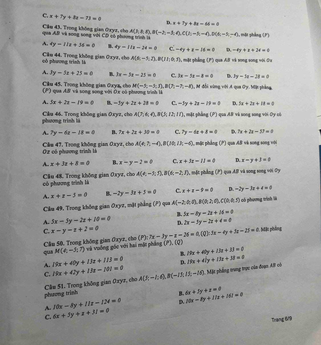 C. x+7y+8z-73=0
D. x+7y+8z-66=0
Câu 43. Trong không gian Oxyz, cho
qua AB và song song với CD có phương trình là A(3;8;8),B(-2;-3;4),C(1;-5;-4),D(6;-5;-4) , mặt phẳng (P)
A. 4y-11z+56=0 B. 4y-11z-24=0 c: -4y+z-16=0 D. -4y+z+24=0
Câu 44. Trong không gian Oxyz, cho A(6;-5;2),B(11;0;5)
có phương trình là , mặt phẳng (P) qua AB và song song với 0x
A. 3y-5z+25=0 B. 3x-5z-25=0 C. 3x-5z-8=0 D. 3y-5z-28=0
Câu 45. Trong không gian 0xyz, cho M(-5;-5;3),B(7;-7;-8) , M đối xứng với A qua Oy. Mặt phẳng
(P) qua AB và song song với Ox có phương trình là
A. 5x+2z-19=0 B. -5y+2z+28=0 C. -5y+2z-19=0 D. 5x+2z+18=0
Câu 46. Trong không gian Oxyz, cho A(7;6;4),B(5;12;11) , mặt phẳng (P) qua AB và song song với Oy có
phương trình là
A. 7y-6z-18=0 B. 7x+2z+30=0 C. 7y-6z+8=0 D. 7x+2z-57=0
Câu 47. Trong không gian Oxyz, cho A(4;7;-4),B(10;13;-6) , mặt phẳng (P) qua AB và song song với
Oz có phương trình là
A. x+3z+8=0 B. x-y-2=0 C. x+3z-11=0 D. x-y+3=0
Câu 48. Trong không gian Oxyz, cho A(4;-5;5),B(6;-2;3) , mặt phầng (P) qua AB và song song với Oy
có phương trình là
A. x+z-5=0 B. -2y-3z+5=0 C. x+z-9=0 D. -2y-3z+4=0
Câu 49. Trong không gian Oxyz, mặt phẳng (P) qua A(-2;0;0),B(0;2;0),C(0;0;5) có phương trình là
B. 5x-8y-2z+16=0
A. 5x-5y-2z+10=0 2x-5y-2z+4=0
D.
C. x-y-z+2=0
Câu 50. Trong không gian Oxyz, cho (P): 7x-3y-z-26=0,(Q):5x-4y+5z-25=0. Mặt phẳng
qua M(4;-5;7) và vuông góc với hai mặt phẳng (P), (Q)
B. 19x+40y+13z+33=0
A. 19x+40y+13z+113=0
D. 19x+41y+13z+38=0
C. 19x+42y+13z-101=0
Câu 51. Trong không gian Oxyz, cho A(5;-1;6),B(-15;15;-16). Mặt phẳng trung trực của đoạn AB có
phương trình B. 6x+5y+z=0
10x-8y+11z-124=0
D. 10x-8y+11z+161=0
A. 6x+5y+z+31=0
C.
Trang 6/9