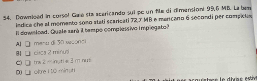 Download in corso! Gaia sta scaricando sul pc un file di dimensioni 99,6 MB. La bam
indica che al momento sono stati scaricati 72,7 MB e mancano 6 secondi per completare
il download. Quale sarà il tempo complessivo impiegato?
A) □ meno di 30 secondi
B) □ circa 2 minuti
C) □ tra 2 minuti e 3 minuti
D)□ oltre i 10 minuti
c gu istare le divise estive