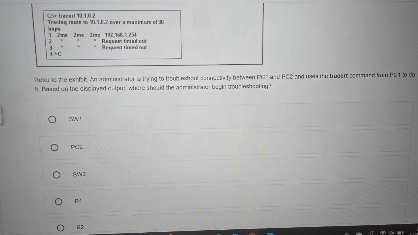 C:> tracert 10.1.0.2
Tracing route to 10.1.0.2 over a maximum of 30
hops
1 2ms 2ms 2ms 192.168.1.254
= Request timed out
3 Request timed out
4^(wedge)C
Refer to the exhibit. An administrator is trying to troubleshoot connectivity between PC1 and PC2 and uses the tracert command from PC1 to do
it. Based on the displayed output, where should the administrator begin troubleshooting?
SW1
PC2
SW2
R1
R2