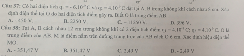 varepsilon r^2 εr²
Câu 37: Có hai điện tích q_1=-6.10^(-9)C và q_2=4.10^(-9)C đặt tại A, B trong không khí cách nhau 8 cm. Xác
định điện thể tại O do hai điện tích điểm gây ra. Biết O là trung điểm AB
A. - 450 V. B. 2250 V. C. - 11250 V. D. 396 V.
Câu 38: Tại A, B cách nhau 12 cm trong không khí có 2 điện tích điểm q_1=4.10^(-9)C; q_2=4.10^(-9)C. O là
trung điểm của AB. M là điểm nằm trên đường trung trực của AB cách O 6 cm. Xác định hiệu điện thế
MO.
A. - 351,47 V B. 351,47 V C. 2,49 V D. - 2,49 V