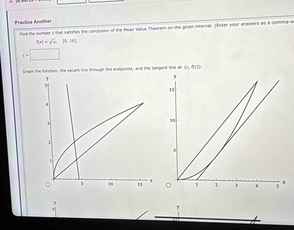 [6.667 
Practice Another 
Find the number c that satisfies the conclusion of the Mean Value Theorem on the given interval. (Enter your answers as a comma-s
f(x)=sqrt(x),[0,16]
c=
Graph the function, the secant line through the endpoints, and the tangent line at (c,f(c)).
y
5
y