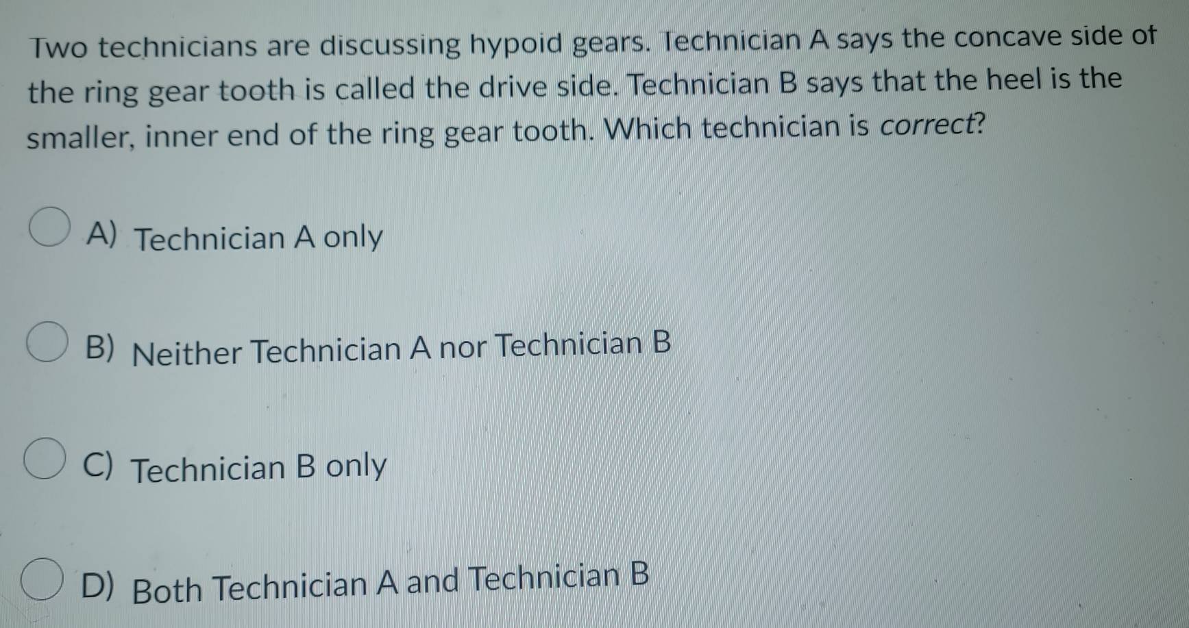 Two technicians are discussing hypoid gears. Technician A says the concave side of
the ring gear tooth is called the drive side. Technician B says that the heel is the
smaller, inner end of the ring gear tooth. Which technician is correct?
A) Technician A only
B) Neither Technician A nor Technician B
C) Technician B only
D) Both Technician A and Technician B