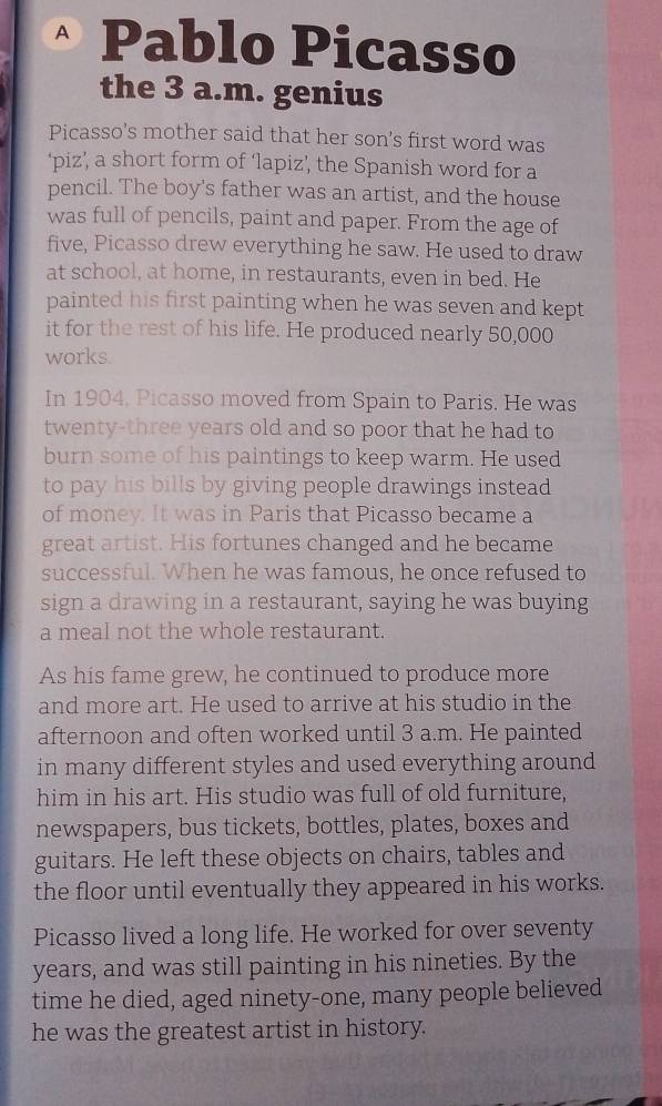 Pablo Picasso 
the 3 a.m. genius 
Picasso's mother said that her son's first word was 
‘piz’, a short form of ‘lapiz’, the Spanish word for a 
pencil. The boy's father was an artist, and the house 
was full of pencils, paint and paper. From the age of 
five, Picasso drew everything he saw. He used to draw 
at school, at home, in restaurants, even in bed. He 
painted his first painting when he was seven and kept 
it for the rest of his life. He produced nearly 50,000
works. 
In 1904, Picasso moved from Spain to Paris. He was 
twenty-three years old and so poor that he had to 
burn some of his paintings to keep warm. He used 
to pay his bills by giving people drawings instead 
of money. It was in Paris that Picasso became a 
great artist. His fortunes changed and he became 
successful. When he was famous, he once refused to 
sign a drawing in a restaurant, saying he was buying 
a meal not the whole restaurant. 
As his fame grew, he continued to produce more 
and more art. He used to arrive at his studio in the 
afternoon and often worked until 3 a.m. He painted 
in many different styles and used everything around 
him in his art. His studio was full of old furniture, 
newspapers, bus tickets, bottles, plates, boxes and 
guitars. He left these objects on chairs, tables and 
the floor until eventually they appeared in his works. 
Picasso lived a long life. He worked for over seventy 
years, and was still painting in his nineties. By the 
time he died, aged ninety-one, many people believed 
he was the greatest artist in history.