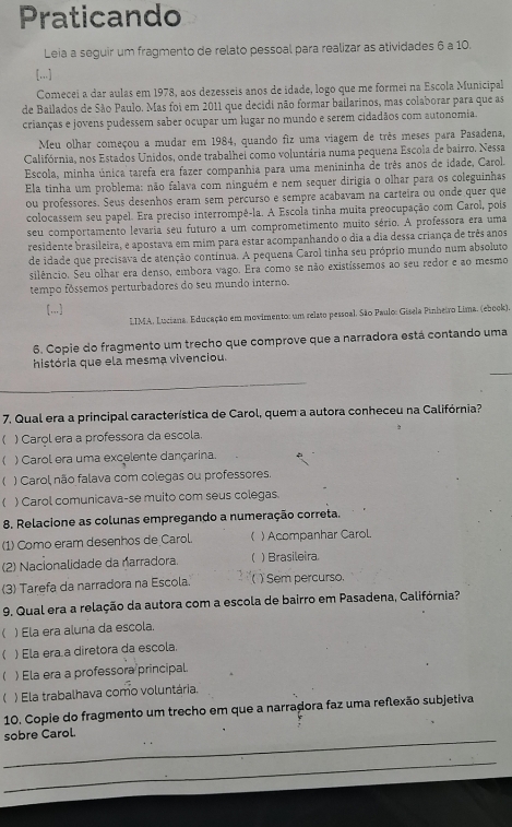 Praticando
Leia a seguir um fragmento de relato pessoal para realizar as atividades 6 a 10.
[...]
Comecei a dar aulas em 1978, aos dezesseis anos de idade, logo que me formei na Escola Municipal
de Bailados de São Paulo. Mas foi em 2011 que decidi não formar bailarinos, mas colaborar para que as
crianças e jovens pudessem saber ocupar um lugar no mundo e serem cidadãos com autonomia.
Meu olhar começou a mudar em 1984, quando fiz uma viagem de três meses para Pasadena,
Califórnia, nos Estados Unidos, onde trabalheí como voluntária numa pequena Escola de bairro, Nessa
Escola, minha única tarefa era fazer companhia para uma menininha de três anos de idade, Carol.
Ela tinha um problema: não falava com ninguém e nem sequer dirigia o olhar para os coleguinhas
ou professores. Seus desenhos eram sem percurso e sempre acabavam na carteira ou onde quer que
colocassem seu papel. Era preciso interrompê-la. A Escola tinha muita preocupação com Carol, pois
seu comportamento levaria seu futuro a um comprometimento muito sério. A professora era uma
residente brasileira, e apostava em mim para estar acompanhando o dia a dia dessa criança de três anos
de idade que precisava de atenção contínua. A pequena Carol tinha seu próprio mundo num absoluto
silêncio. Seu olhar era denso, embora vago. Era como se não existíssemos ao seu redor e ao mesmo
tempo fóssemos perturbadores do seu mundo interno.
[]
LIMA, Luciana. Educação em movimento: um relaro pessoal. São Paulo: Gisela Pinhetro Lima. (ebook).
6. Copie do fragmento um trecho que comprove que a narradora está contando uma
_
história que ela mesma vivenciou.
_
7. Qual era a principal característica de Carol, quem a autora conheceu na Califórnia?
( ) Carol era a professora da escola.
) Carol era uma excelente dançarina.
 ) Carol, não falava com colegas ou professores.
) Carol comunicava-se muito com seus colegas.
8. Relacione as colunas empregando a numeração correta.
(1) Como eram desenhos de Carol. ) Acompanhar Carol.
(2) Nacionalidade da narradora. ) Brasileira.
3) Tarefa da narradora na Escola. ) Sem percurso.
9. Qual era a relação da autora com a escola de bairro em Pasadena, Califórnia?
) Ela era aluna da escola.
) Ela era a diretora da escola.
) Ela era a professora principal.
) Ela trabalhava como voluntária.
10. Copie do fragmento um trecho em que a narradora faz uma reflexão subjetiva
_
sobre Carol.
_