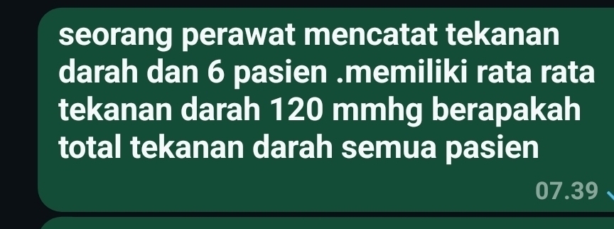 seorang perawat mencatat tekanan 
darah dan 6 pasien .memiliki rata rata 
tekanan darah 120 mmhg berapakah 
total tekanan darah semua pasien
07.39