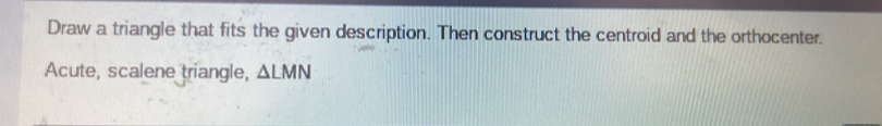 Draw a triangle that fits the given description. Then construct the centroid and the orthocenter. 
Acute, scalene triangle, △ LMN