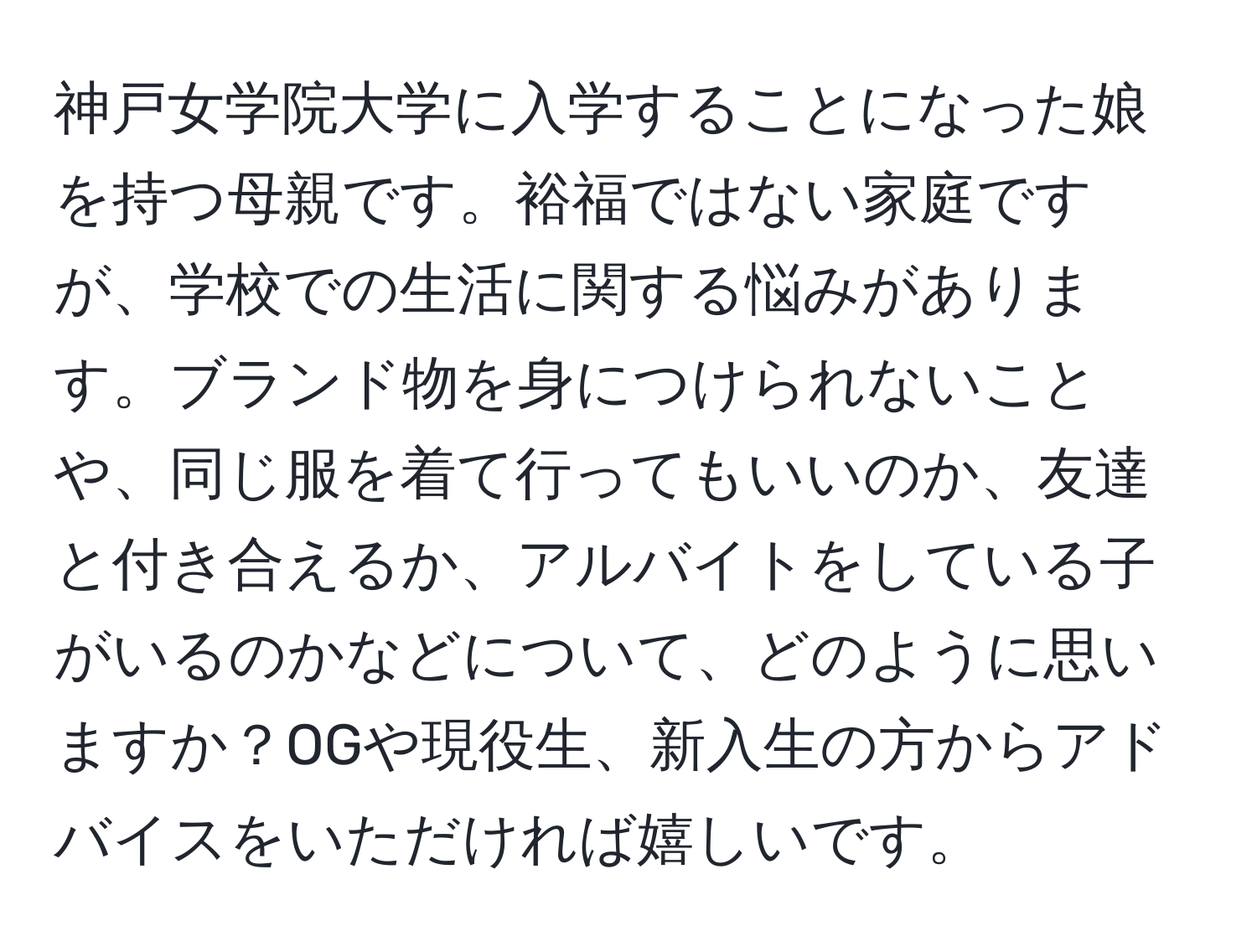 神戸女学院大学に入学することになった娘を持つ母親です。裕福ではない家庭ですが、学校での生活に関する悩みがあります。ブランド物を身につけられないことや、同じ服を着て行ってもいいのか、友達と付き合えるか、アルバイトをしている子がいるのかなどについて、どのように思いますか？OGや現役生、新入生の方からアドバイスをいただければ嬉しいです。