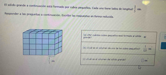 El sólido grande a continuación está formado por cubos pequeños. Cada uno tiene lados de longitud  1/5 cm
Responder a las preguntas a continuación. Escribir las respuestas en forma reducida.
grande? a) ¿Por cuántos cubos pequeños está formado el sólido  4  1/C 
(b) ¿Cuál es el volumen de uno de las cubos pequeños?  1/125  c_3
(c) ¿Cuál es el volumen del sólido grande? □ cm^3