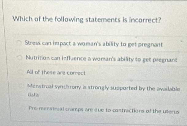 Which of the following statements is incorrect?
Stress can impact a woman's ability to get pregnant
Nutrition can influence a woman's ability to get pregnant
All of these are correct
Menstrual synchrony is strongly supported by the available
data
Pre-menstrual cramps are due to contractions of the uterus