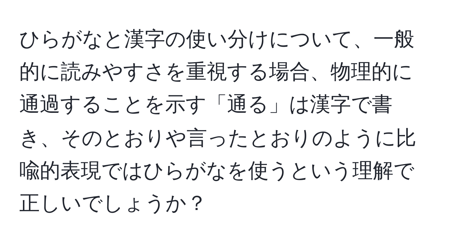 ひらがなと漢字の使い分けについて、一般的に読みやすさを重視する場合、物理的に通過することを示す「通る」は漢字で書き、そのとおりや言ったとおりのように比喩的表現ではひらがなを使うという理解で正しいでしょうか？