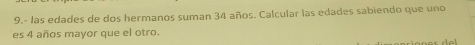 9.- las edades de dos hermanos suman 34 años. Calcular las edades sabiendo que uno 
es 4 años mayor que el otro.