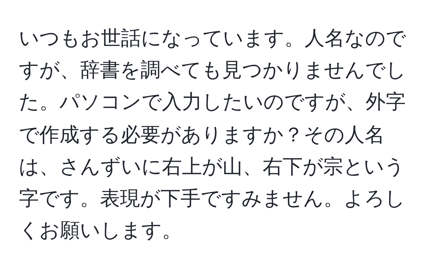 いつもお世話になっています。人名なのですが、辞書を調べても見つかりませんでした。パソコンで入力したいのですが、外字で作成する必要がありますか？その人名は、さんずいに右上が山、右下が宗という字です。表現が下手ですみません。よろしくお願いします。