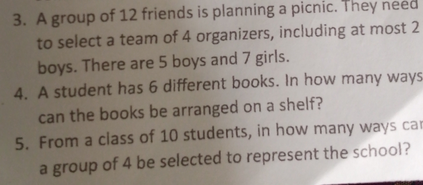 A group of 12 friends is planning a picnic. They need 
to select a team of 4 organizers, including at most 2
boys. There are 5 boys and 7 girls. 
4. A student has 6 different books. In how many ways 
can the books be arranged on a shelf? 
5. From a class of 10 students, in how many ways ca 
a group of 4 be selected to represent the school?