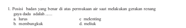 Posisi badan yang benar di atas permukaan air saat melakukan gerakan renang
gaya dada adalah ..
a lurus c melenting
b. membungkuk d. meliuk