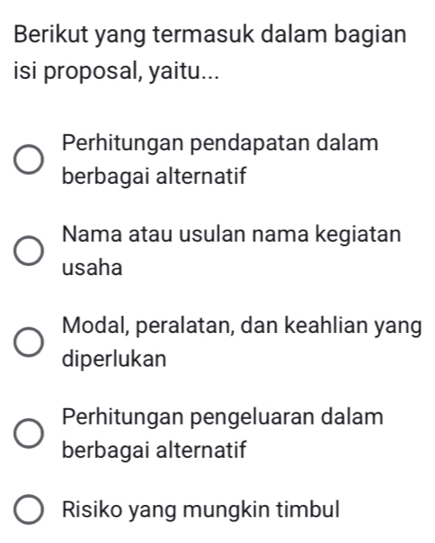 Berikut yang termasuk dalam bagian
isi proposal, yaitu...
Perhitungan pendapatan dalam
berbagai alternatif
Nama atau usulan nama kegiatan
usaha
Modal, peralatan, dan keahlian yang
diperlukan
Perhitungan pengeluaran dalam
berbagai alternatif
Risiko yang mungkin timbul