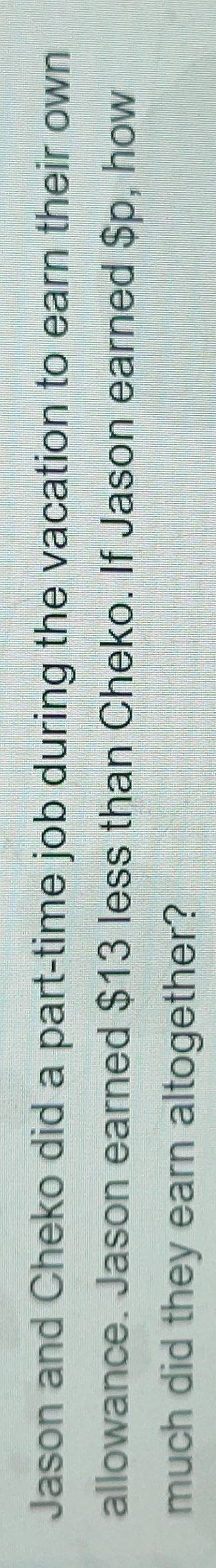 Jason and Cheko did a part-time job during the vacation to earn their own 
allowance. Jason earned $13 less than Cheko. If Jason earned $p, how 
much did they earn altogether?