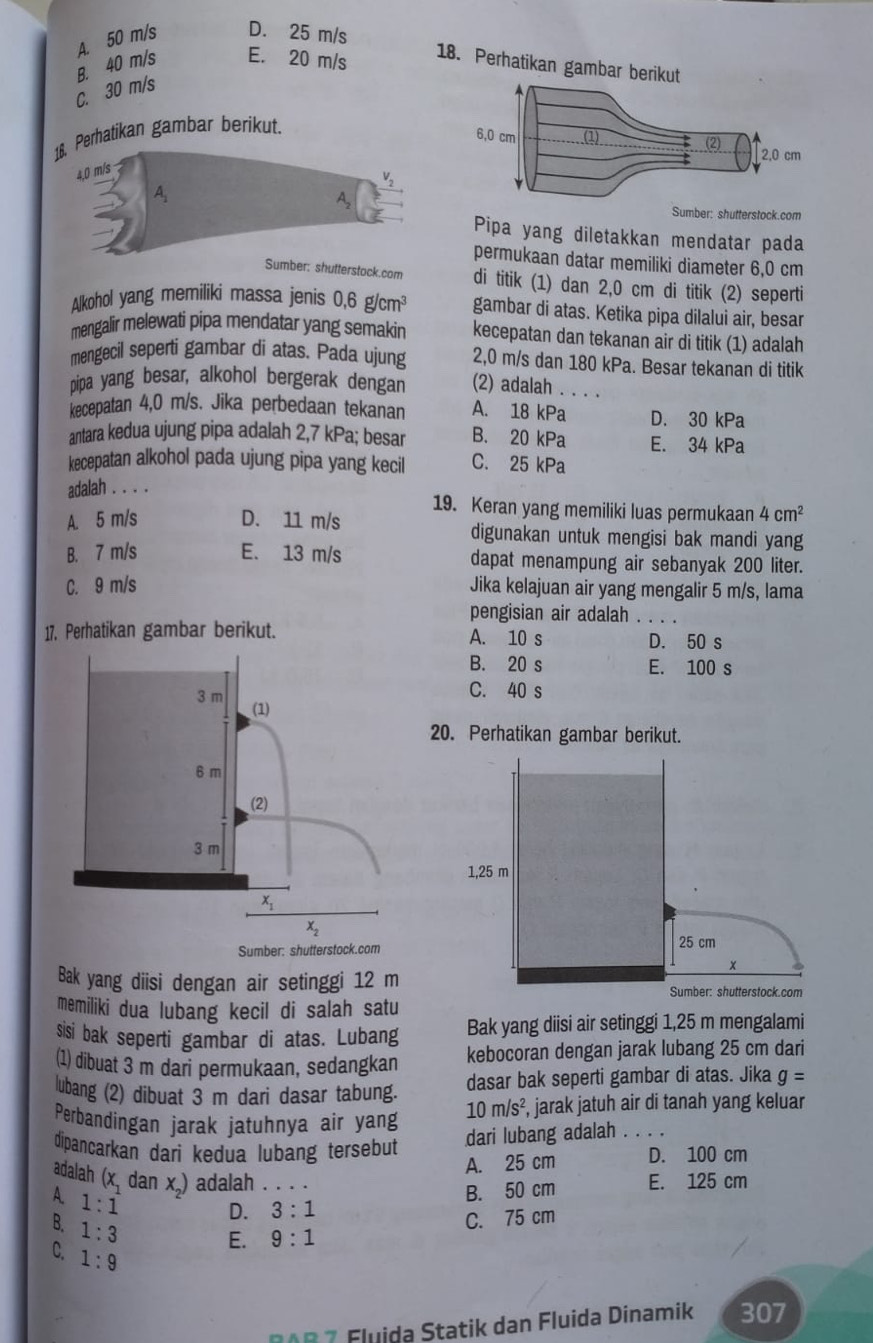 A. 50 m/s D. 25 m/s
B. 40 m/s E. 20 m/s
C. 30 m/s
18. Perhatikan gambar berikut.
4,0 m/s
V_2
A
A Sumber: shutterstock.com
Pipa yang diletakkan mendatar pada
permukaan datar memiliki diameter 6,0 cm
Sumber: shutterstock.com di titik (1) dan 2,0 cm di titik (2) seperti
Alkohol yang memiliki massa jenis 0,6g/cm^3 gambar di atas. Ketika pipa dilalui air, besar
mengalir melewati pipa mendatar yang semakin kecepatan dan tekanan air di titik (1) adalah
mengecil seperti gambar di atas. Pada ujung 2,0 m/s dan 180 kPa. Besar tekanan di titik
pipa yang besar, alkohol bergerak dengan (2) adalah . . . .
kecepatan 4,0 m/s. Jika perbedaan tekanan A. 18 kPa D. 30 kPa
antara kedua ujung pipa adalah 2,7 kPa; besar B. 20 kPa E. 34 kPa
kecepatan alkohol pada ujung pipa yang kecil C. 25 kPa
adalah . . . .
19. Keran yang memiliki luas permukaan 4cm^2
A. 5 m/s D. 11 m/s digunakan untuk mengisi bak mandi yang
B. 7 m/s E. 13 m/s dapat menampung air sebanyak 200 liter.
C. 9 m/s Jika kelajuan air yang mengalir 5 m/s, lama
pengisian air adalah . . . .
17. Perhatikan gambar berikut. A. 10 s D. 50 s
B. 20 s E. 100 s
C. 40 s
20. Perhatikan gambar berikut.
1,25 m
Sumber: shutterstock.com 25 cm
x
Bak yang diisi dengan air setinggi 12 m Sumber: shutterstock.com
memiliki dua lubang kecil di salah satu
sisi bak seperti gambar di atas. Lubang Bak yang diisi air setinggi 1,25 m mengalami
(1) dibuat 3 m dari permukaan, sedangkan kebocoran dengan jarak lubang 25 cm dari
lubang (2) dibuat 3 m dari dasar tabung. dasar bak seperti gambar di atas. Jika g=
Perbandingan jarak jatuhnya air yang 10m/s^2, , jarak jatuh air di tanah yang keluar
dari lubang adalah . . .
dipancarkan dari kedua lubang tersebut D. 100 cm
A. 25 cm
adalah (x_1 dan x ) adalah . . .
A 1:1
B. 50 cm E. 125 cm
D. 3:1
B. 1:3
E. 9:1 C. 75 cm
C. 1:9
D AR 7 Fluida Statik dan Fluida Dinamik 307