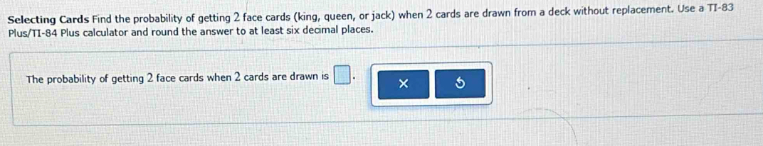 Selecting Cards Find the probability of getting 2 face cards (king, queen, or jack) when 2 cards are drawn from a deck without replacement. Use a TI- 83
Plus/TI- 84 Plus calculator and round the answer to at least six decimal places. 
The probability of getting 2 face cards when 2 cards are drawn is □ . × 5