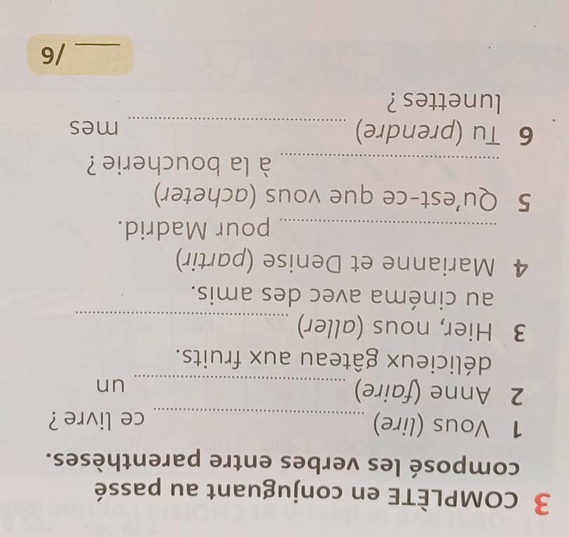 cOMPLÈTE en conjuguant au passé 
composé les verbes entre parenthèses. 
1 Vous (lire) _ce livre ? 
2 Anne (faire)_ 
un 
délicieux gâteau aux fruits. 
3 Hier, nous (aller)_ 
au cinéma avec des amis. 
4 Marianne et Denise (partir) 
_pour Madrid. 
5 Qu’est-ce que vous (acheter) 
_ à la boucherie ? 
6 Tu (prendre) _mes 
lunettes ? 
_/6