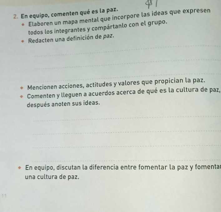 En equipo, comenten qué es la paz. 
Elaboren un mapa mental que incorpore las ideas que expresen 
todos los integrantes y compártanlo con el grupo. 
_ 
Redacten una definición de paz. 
_ 
_ 
Mencionen acciones, actitudes y valores que propician la paz. 
Comenten y lleguen a acuerdos acerca de qué es la cultura de paz, 
después anoten sus ideas. 
_ 
_ 
_ 
_ 
En equipo, discutan la diferencia entre fomentar la paz y fomentar 
una cultura de paz. 
11