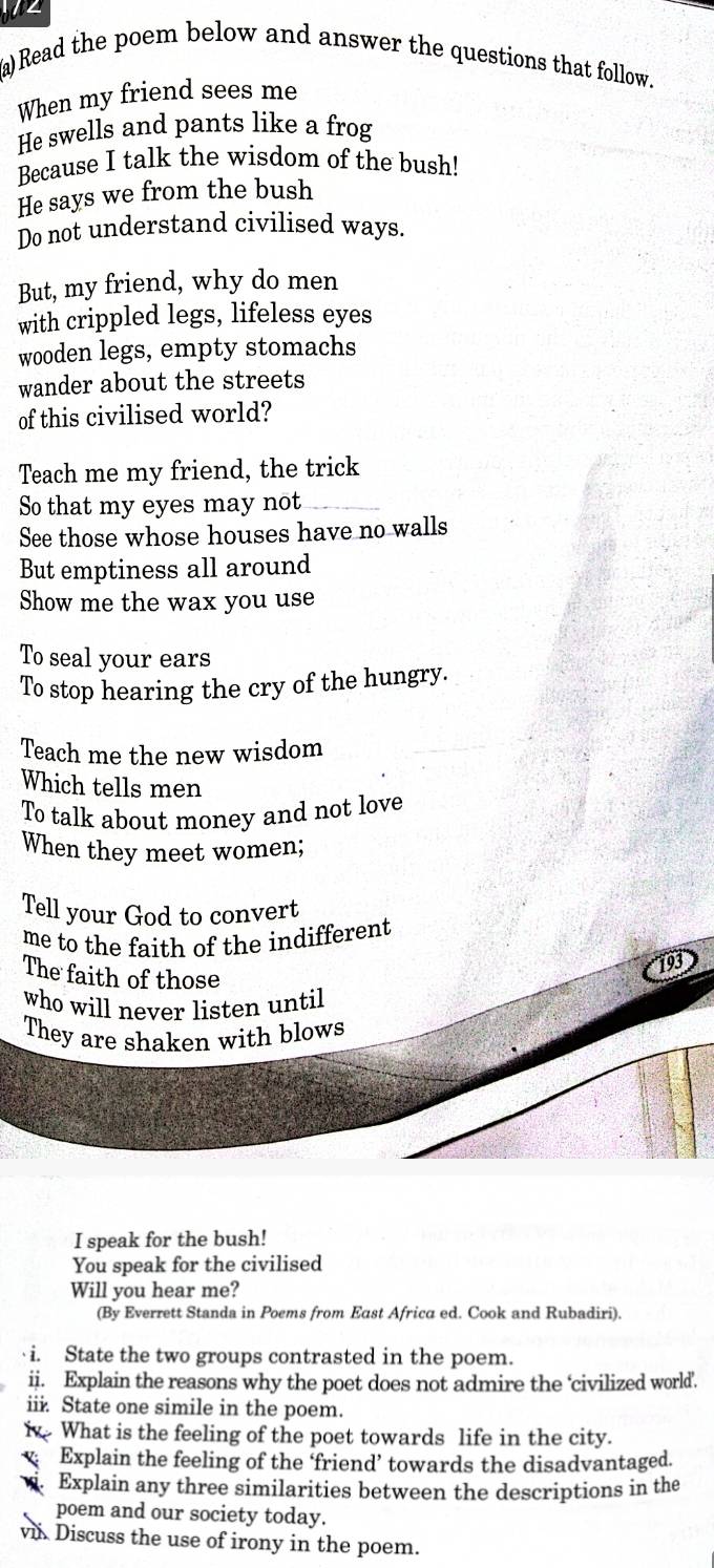 Read the poem below and answer the questions that follow. 
When my friend sees me 
He swells and pants like a frog 
Because I talk the wisdom of the bush! 
He says we from the bush 
Do not understand civilised ways. 
But, my friend, why do men 
with crippled legs, lifeless eyes 
wooden legs, empty stomachs 
wander about the streets 
of this civilised world? 
Teach me my friend, the trick 
So that my eyes may not 
See those whose houses have no walls 
But emptiness all around 
Show me the wax you use 
To seal your ears 
To stop hearing the cry of the hungry. 
Teach me the new wisdom 
Which tells men 
To talk about money and not love 
When they meet women; 
Tell your God to convert 
me to the faith of the indifferent 
The faith of those 
193 
who will never listen until 
They are shaken with blows 
I speak for the bush! 
You speak for the civilised 
Will you hear me? 
(By Everrett Standa in Poems from East Africa ed. Cook and Rubadiri). 
·i. State the two groups contrasted in the poem. 
ii. Explain the reasons why the poet does not admire the ‘civilized world. 
iii. State one simile in the poem. 
i What is the feeling of the poet towards life in the city. 
Explain the feeling of the ‘friend’ towards the disadvantaged. 
Explain any three similarities between the descriptions in the 
poem and our society today. 
v. Discuss the use of irony in the poem.