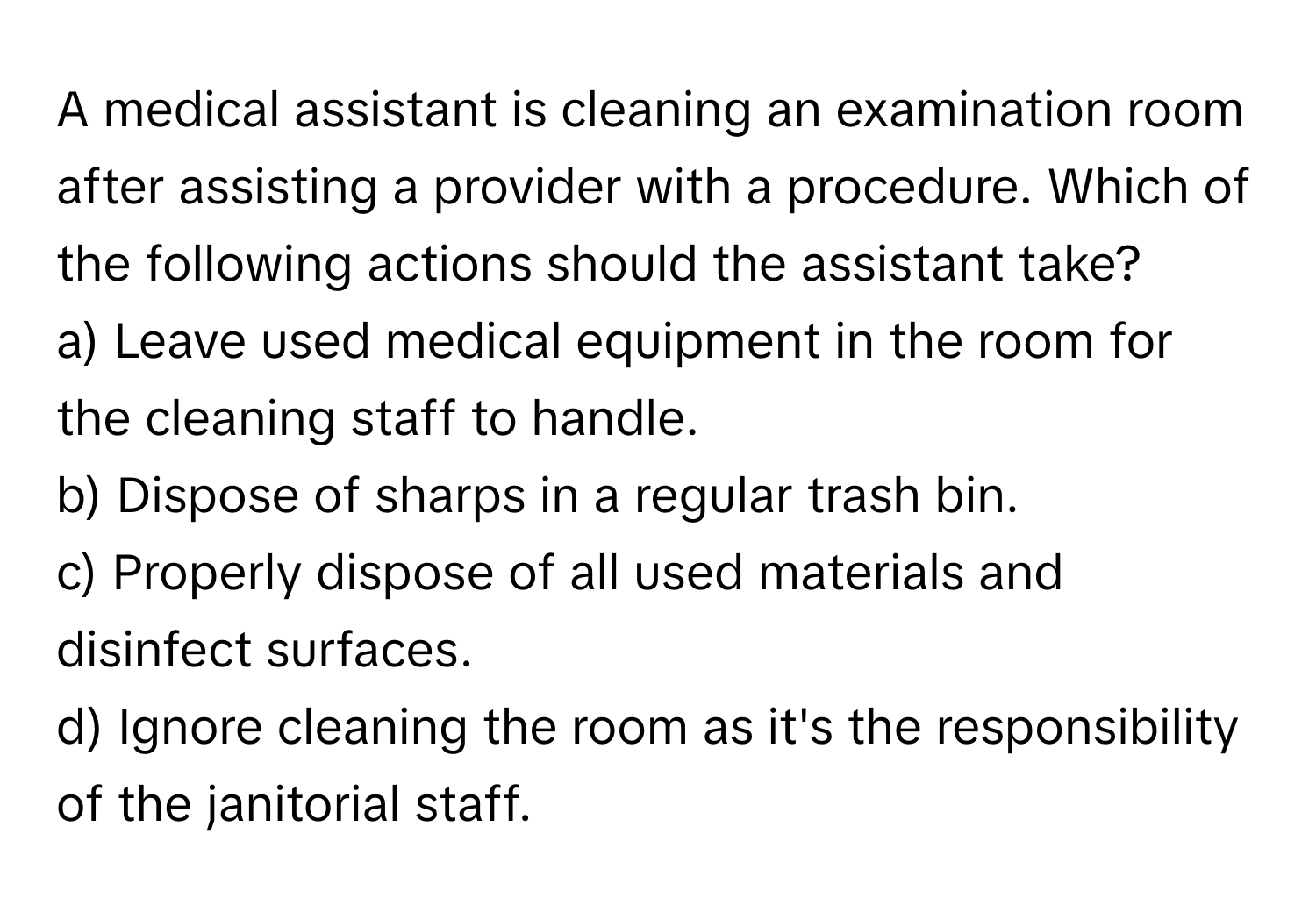 A medical assistant is cleaning an examination room after assisting a provider with a procedure. Which of the following actions should the assistant take?

a) Leave used medical equipment in the room for the cleaning staff to handle. 
b) Dispose of sharps in a regular trash bin. 
c) Properly dispose of all used materials and disinfect surfaces. 
d) Ignore cleaning the room as it's the responsibility of the janitorial staff.