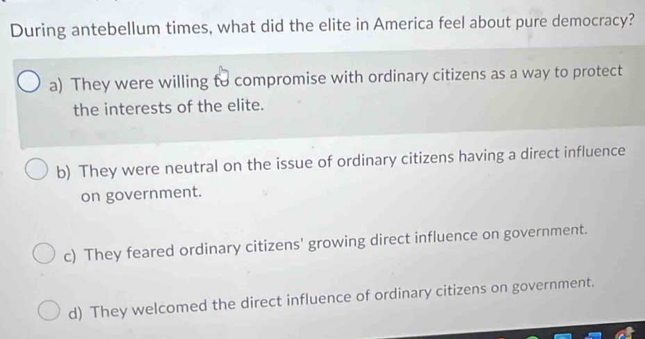 During antebellum times, what did the elite in America feel about pure democracy?
a) They were willing to compromise with ordinary citizens as a way to protect
the interests of the elite.
b) They were neutral on the issue of ordinary citizens having a direct influence
on government.
c) They feared ordinary citizens' growing direct influence on government.
d) They welcomed the direct influence of ordinary citizens on government.