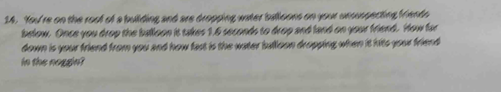 You're on the root of a building and are dropping water balloons on your unsuspecting Mhento 
below. Once you drop the balloon it takes 1.6 seconds to drop and land on your friend. How for 
down is your friend from you and how fast is the water balloon dropping when it hits your friend 
in the noggin?