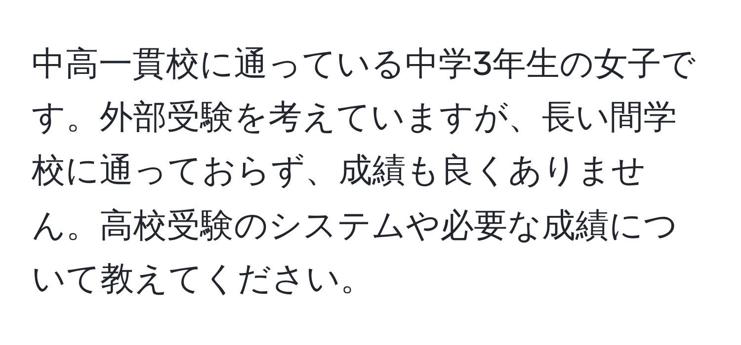 中高一貫校に通っている中学3年生の女子です。外部受験を考えていますが、長い間学校に通っておらず、成績も良くありません。高校受験のシステムや必要な成績について教えてください。