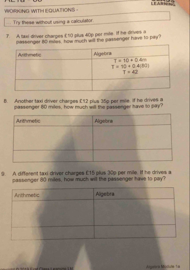 LEARNING
WORKING WITH EQUATIONS -
Try these without using a calculator.
7. A taxi driver charges £10 plus 40p per mile. If he drives a
passenger 80 miles, how much will the passenger have to pay?
8. Another taxi driver charges £12 plus 35p per mile. If he drives a
passenger 80 miles, how much will the passenger have to pay?
9. A different taxi driver charges £15 plus 30p per mile. If he drives a
passenger 80 miles, how much will the passenger have to pay?
2019 First Class Leaming L td Algebra Module 1a