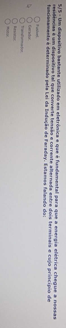 5/5 - Um dispositivo bastante utilizado em eletrônica e que é fundamental para que a energia elétrica chegue a nossas
residências é um dispositivo tal que converte tensão e corrente alternada entre dois terminais e cujo princípio de
funcionamento é determinado pela Lei da Indução de Faraday. Estamos falando do:
Fusível.
Gerador.
Transformador.
Resistor.
Motor.